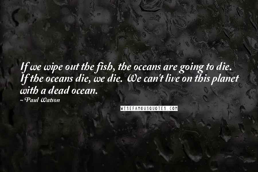 Paul Watson Quotes: If we wipe out the fish, the oceans are going to die. If the oceans die, we die. We can't live on this planet with a dead ocean.