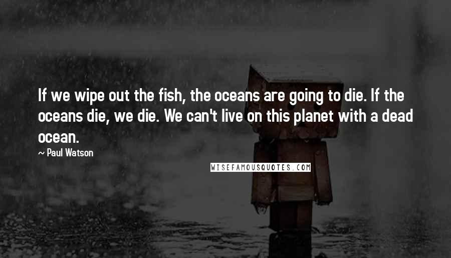 Paul Watson Quotes: If we wipe out the fish, the oceans are going to die. If the oceans die, we die. We can't live on this planet with a dead ocean.