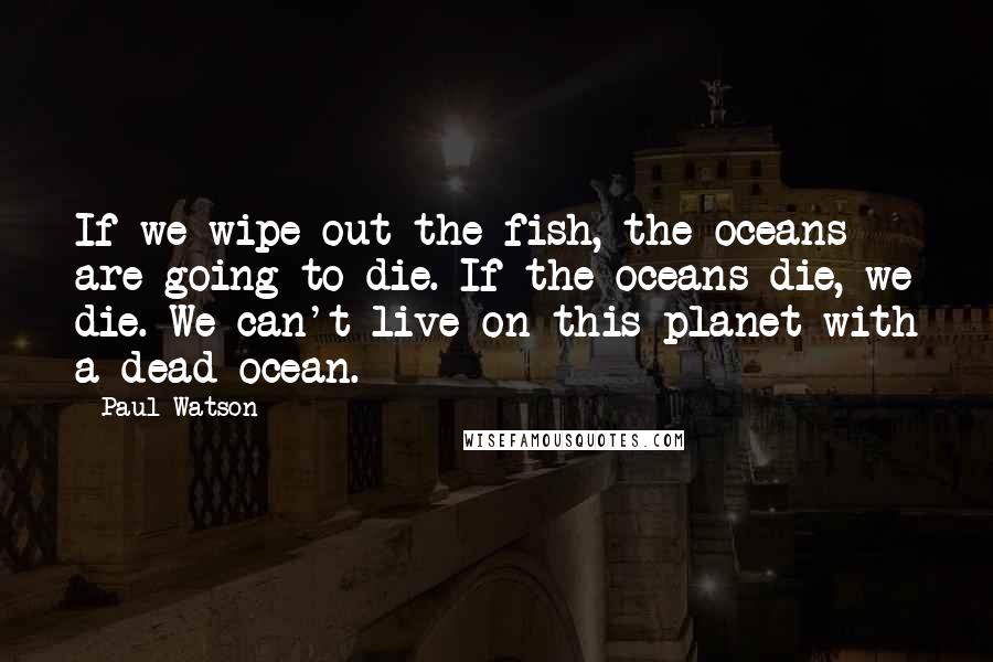 Paul Watson Quotes: If we wipe out the fish, the oceans are going to die. If the oceans die, we die. We can't live on this planet with a dead ocean.