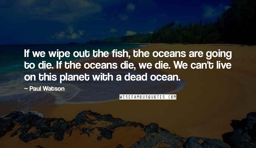 Paul Watson Quotes: If we wipe out the fish, the oceans are going to die. If the oceans die, we die. We can't live on this planet with a dead ocean.