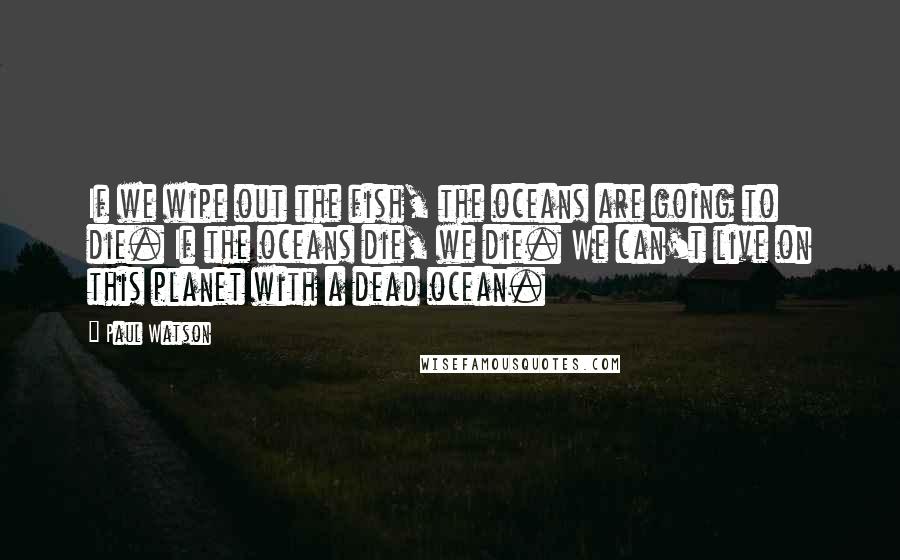 Paul Watson Quotes: If we wipe out the fish, the oceans are going to die. If the oceans die, we die. We can't live on this planet with a dead ocean.