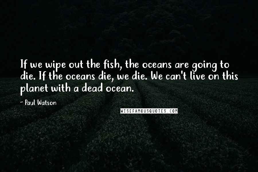 Paul Watson Quotes: If we wipe out the fish, the oceans are going to die. If the oceans die, we die. We can't live on this planet with a dead ocean.