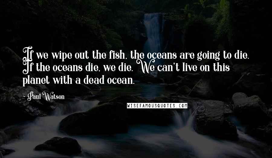 Paul Watson Quotes: If we wipe out the fish, the oceans are going to die. If the oceans die, we die. We can't live on this planet with a dead ocean.