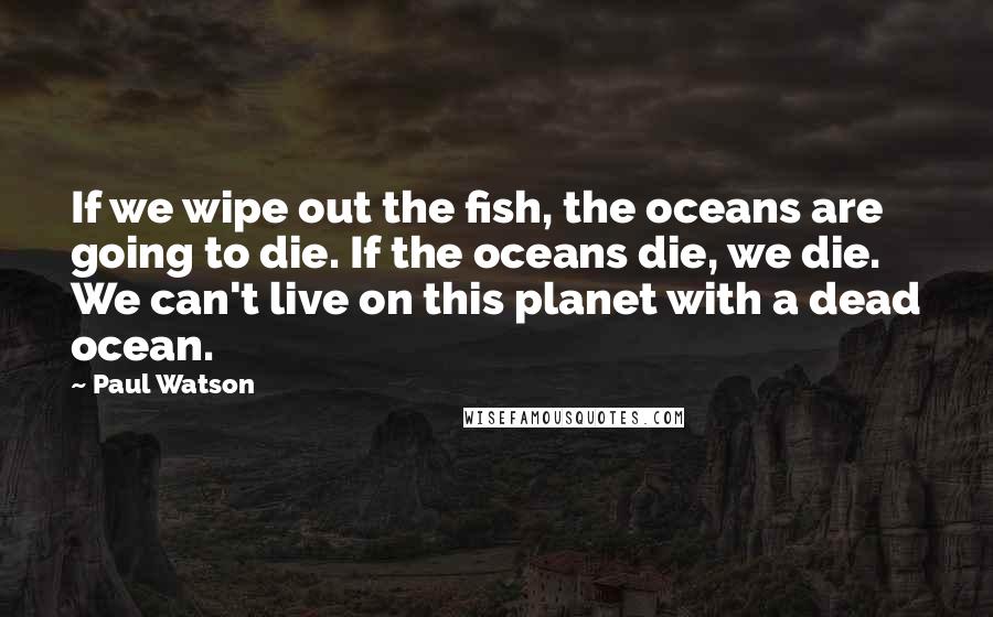 Paul Watson Quotes: If we wipe out the fish, the oceans are going to die. If the oceans die, we die. We can't live on this planet with a dead ocean.