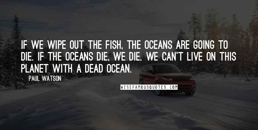 Paul Watson Quotes: If we wipe out the fish, the oceans are going to die. If the oceans die, we die. We can't live on this planet with a dead ocean.