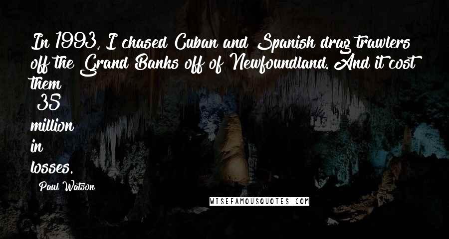 Paul Watson Quotes: In 1993, I chased Cuban and Spanish drag trawlers off the Grand Banks off of Newfoundland. And it cost them $35 million in losses.