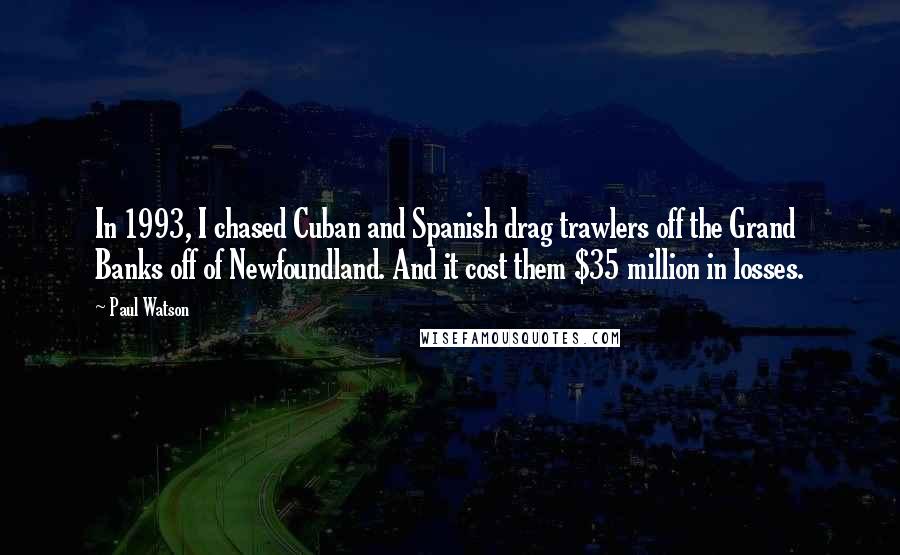 Paul Watson Quotes: In 1993, I chased Cuban and Spanish drag trawlers off the Grand Banks off of Newfoundland. And it cost them $35 million in losses.