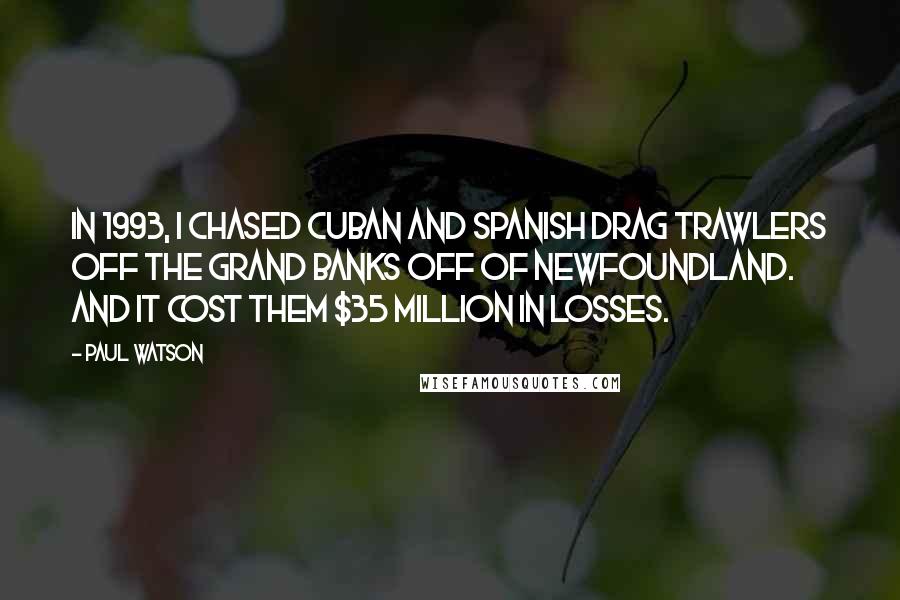 Paul Watson Quotes: In 1993, I chased Cuban and Spanish drag trawlers off the Grand Banks off of Newfoundland. And it cost them $35 million in losses.