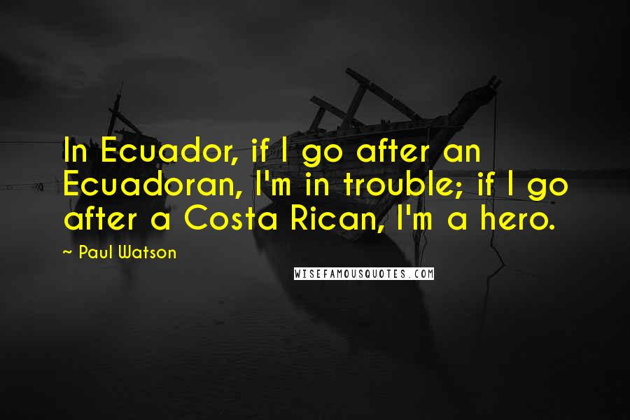 Paul Watson Quotes: In Ecuador, if I go after an Ecuadoran, I'm in trouble; if I go after a Costa Rican, I'm a hero.