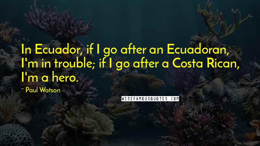 Paul Watson Quotes: In Ecuador, if I go after an Ecuadoran, I'm in trouble; if I go after a Costa Rican, I'm a hero.