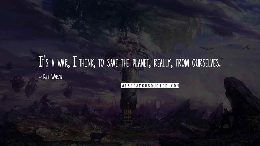 Paul Watson Quotes: It's a war, I think, to save the planet, really, from ourselves.
