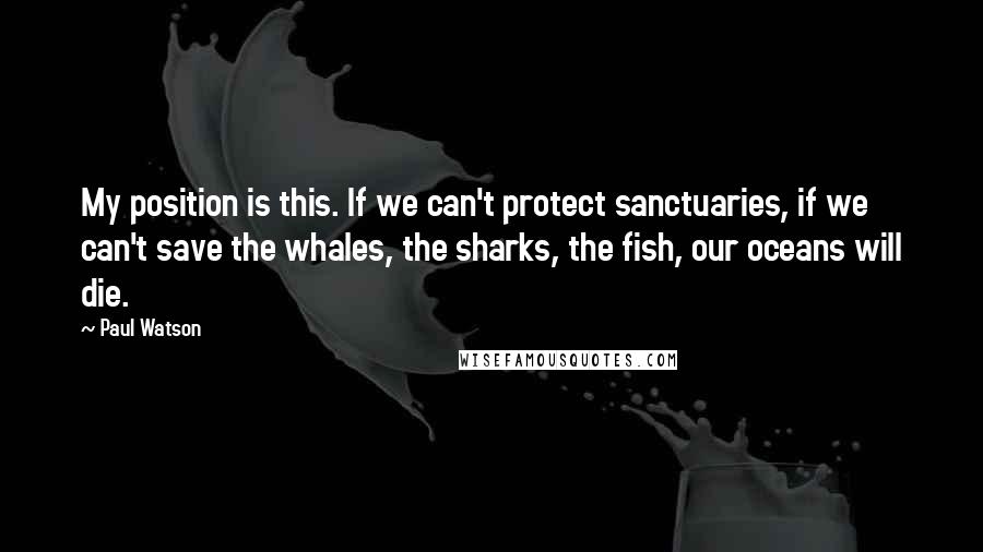 Paul Watson Quotes: My position is this. If we can't protect sanctuaries, if we can't save the whales, the sharks, the fish, our oceans will die.