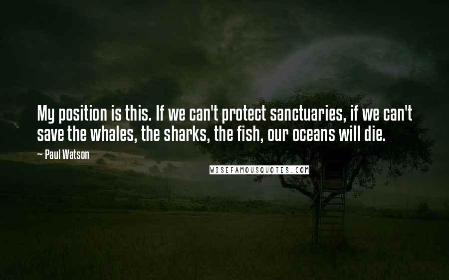 Paul Watson Quotes: My position is this. If we can't protect sanctuaries, if we can't save the whales, the sharks, the fish, our oceans will die.
