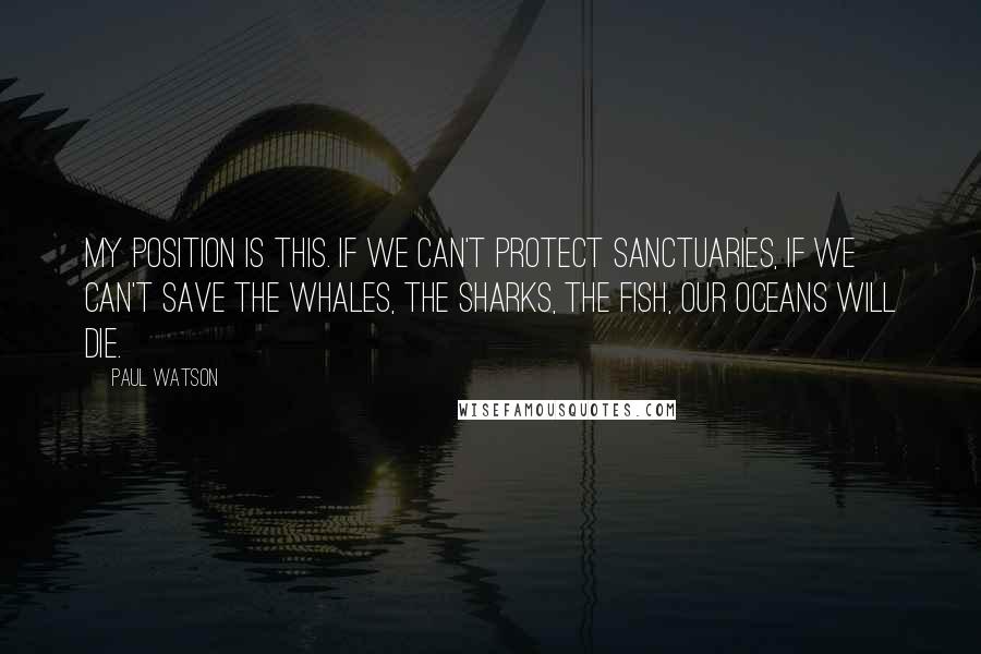 Paul Watson Quotes: My position is this. If we can't protect sanctuaries, if we can't save the whales, the sharks, the fish, our oceans will die.