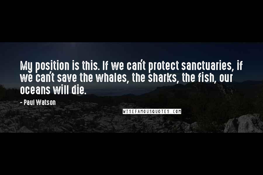 Paul Watson Quotes: My position is this. If we can't protect sanctuaries, if we can't save the whales, the sharks, the fish, our oceans will die.