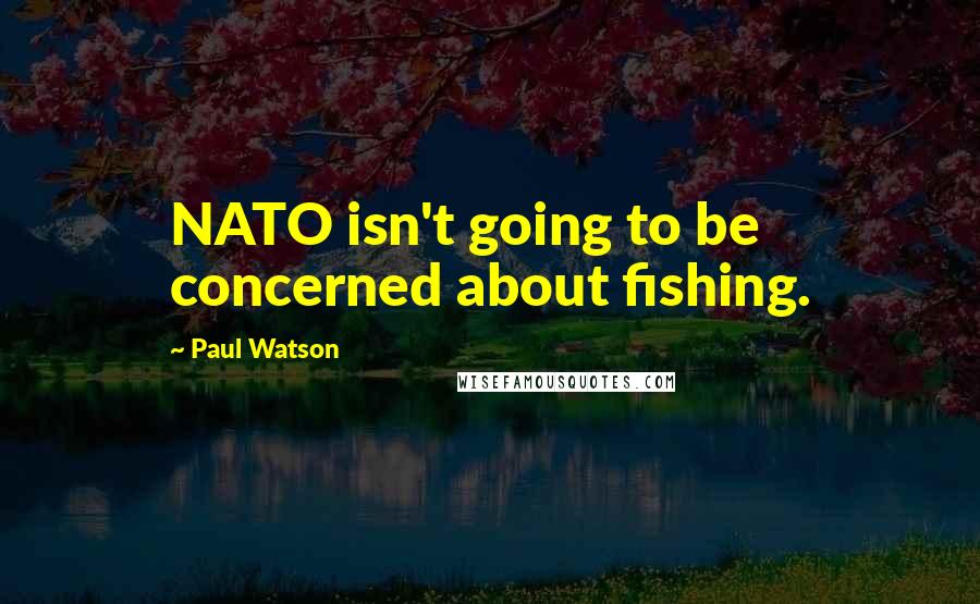 Paul Watson Quotes: NATO isn't going to be concerned about fishing.