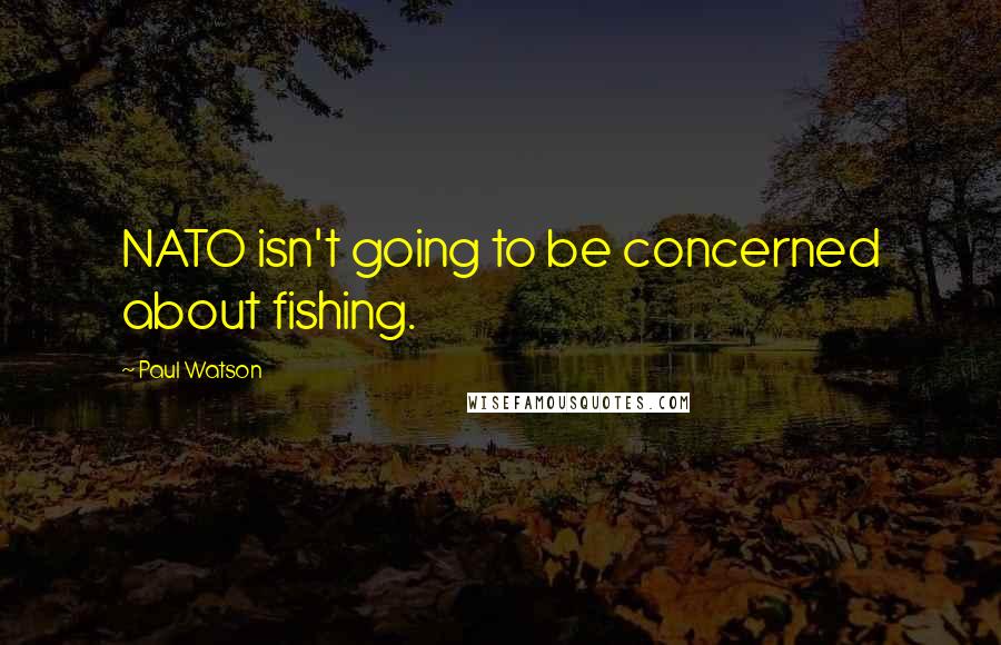 Paul Watson Quotes: NATO isn't going to be concerned about fishing.