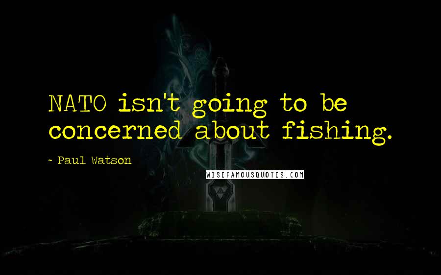 Paul Watson Quotes: NATO isn't going to be concerned about fishing.