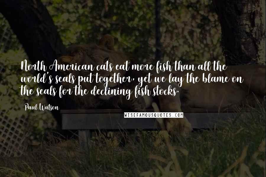 Paul Watson Quotes: North American cats eat more fish than all the world's seals put together, yet we lay the blame on the seals for the declining fish stocks.