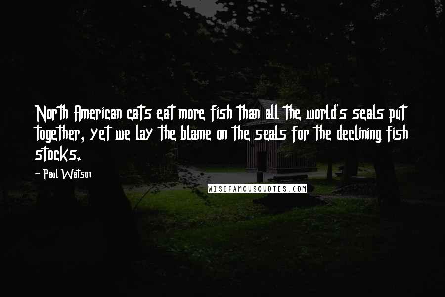 Paul Watson Quotes: North American cats eat more fish than all the world's seals put together, yet we lay the blame on the seals for the declining fish stocks.
