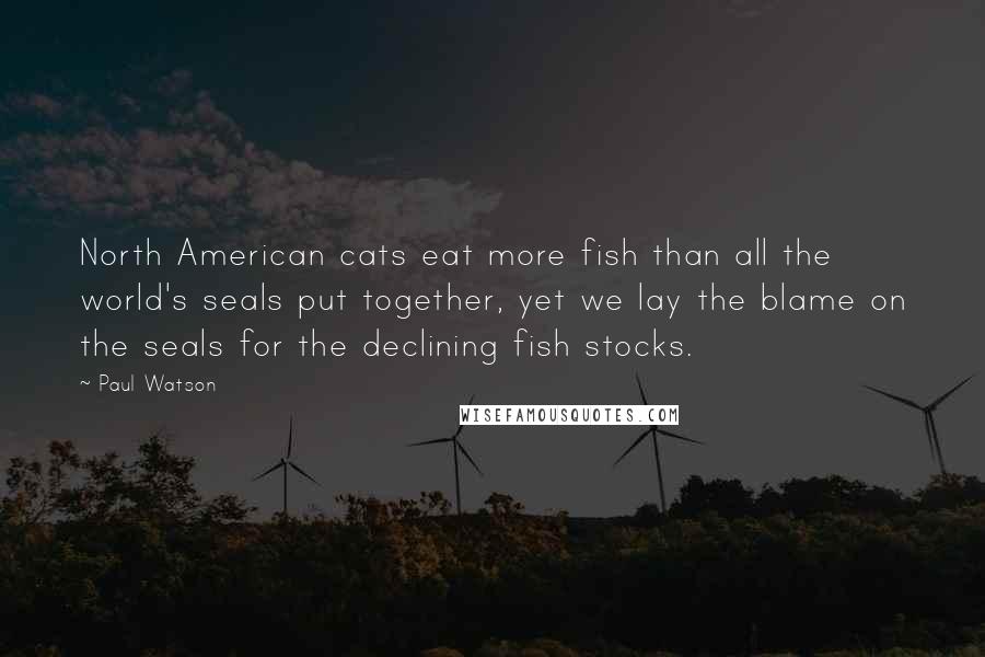 Paul Watson Quotes: North American cats eat more fish than all the world's seals put together, yet we lay the blame on the seals for the declining fish stocks.