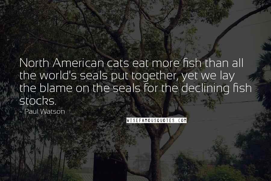 Paul Watson Quotes: North American cats eat more fish than all the world's seals put together, yet we lay the blame on the seals for the declining fish stocks.