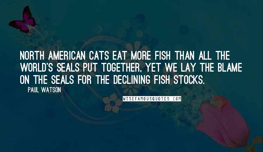 Paul Watson Quotes: North American cats eat more fish than all the world's seals put together, yet we lay the blame on the seals for the declining fish stocks.