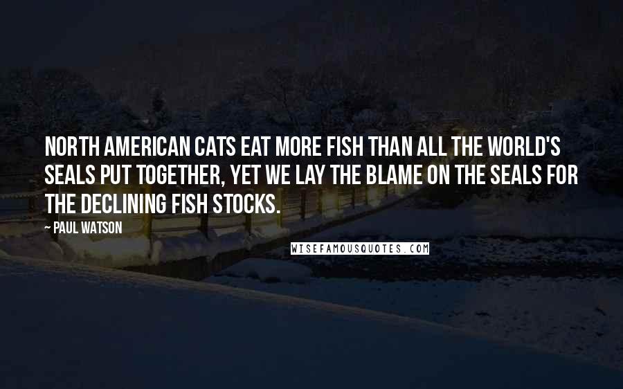 Paul Watson Quotes: North American cats eat more fish than all the world's seals put together, yet we lay the blame on the seals for the declining fish stocks.