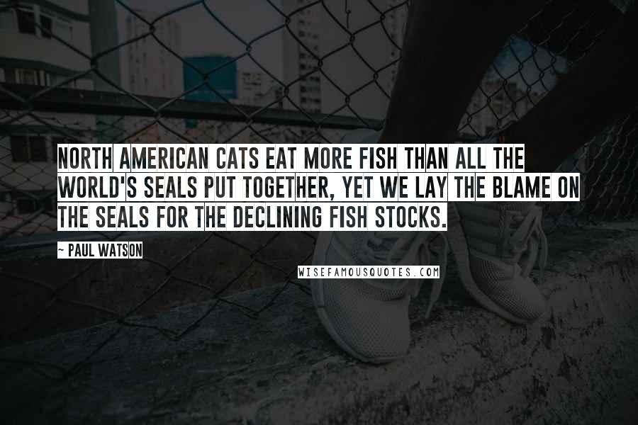 Paul Watson Quotes: North American cats eat more fish than all the world's seals put together, yet we lay the blame on the seals for the declining fish stocks.
