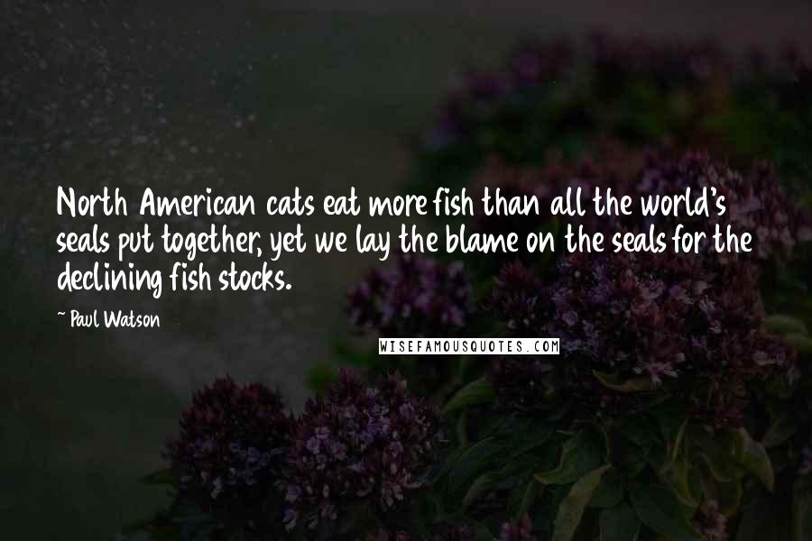Paul Watson Quotes: North American cats eat more fish than all the world's seals put together, yet we lay the blame on the seals for the declining fish stocks.