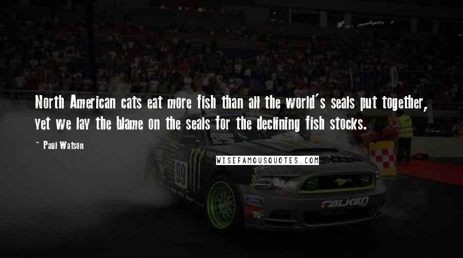 Paul Watson Quotes: North American cats eat more fish than all the world's seals put together, yet we lay the blame on the seals for the declining fish stocks.