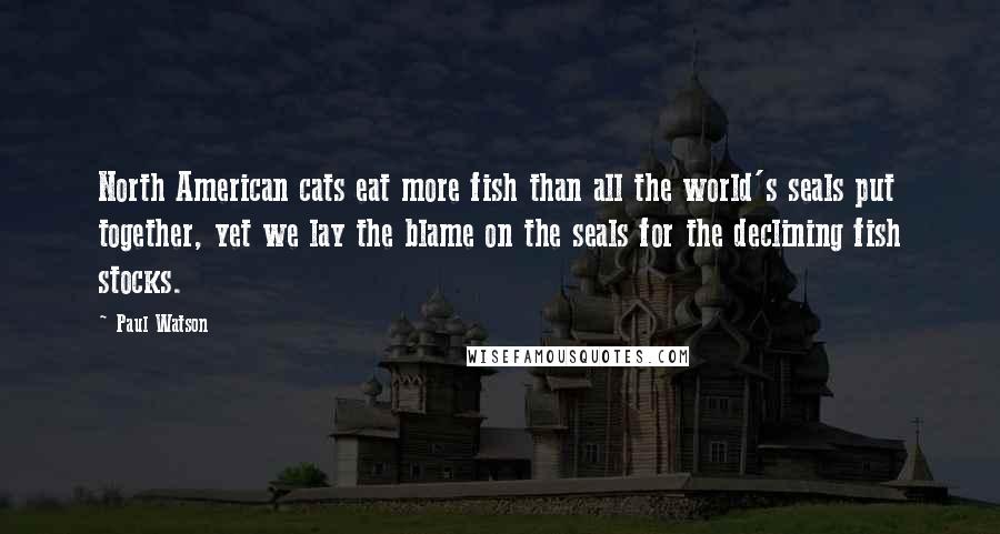 Paul Watson Quotes: North American cats eat more fish than all the world's seals put together, yet we lay the blame on the seals for the declining fish stocks.