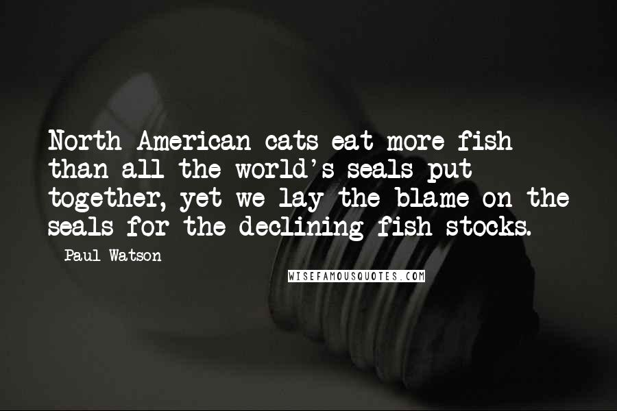 Paul Watson Quotes: North American cats eat more fish than all the world's seals put together, yet we lay the blame on the seals for the declining fish stocks.