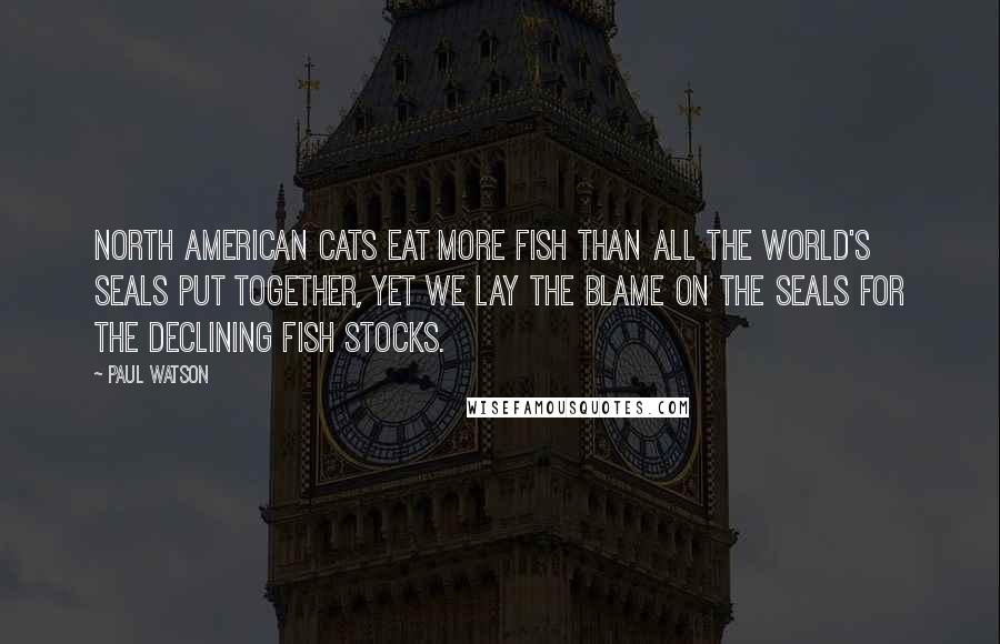 Paul Watson Quotes: North American cats eat more fish than all the world's seals put together, yet we lay the blame on the seals for the declining fish stocks.