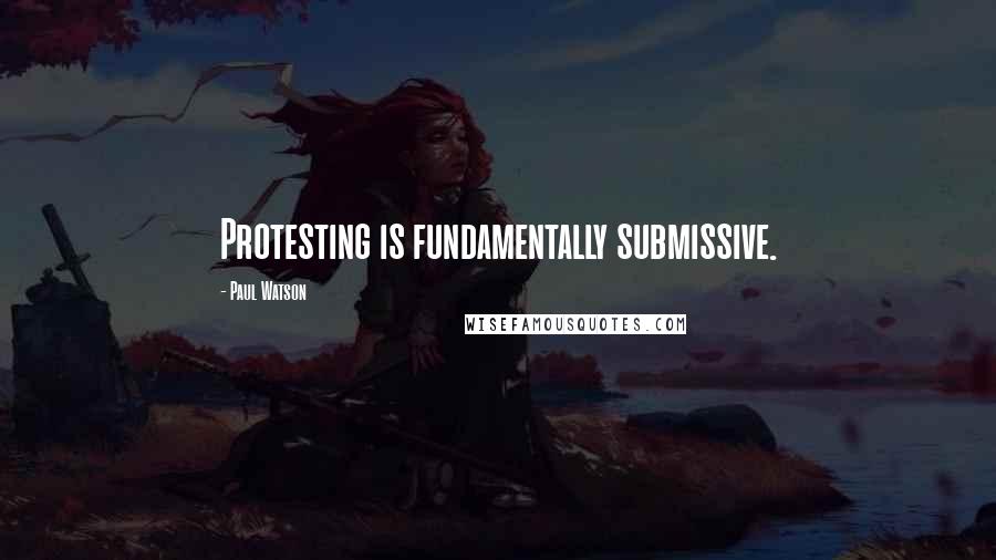 Paul Watson Quotes: Protesting is fundamentally submissive.