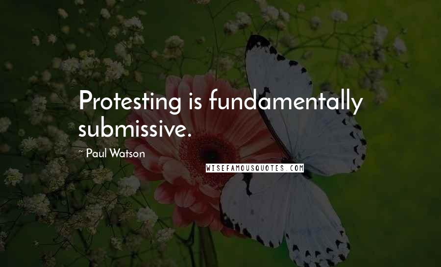 Paul Watson Quotes: Protesting is fundamentally submissive.