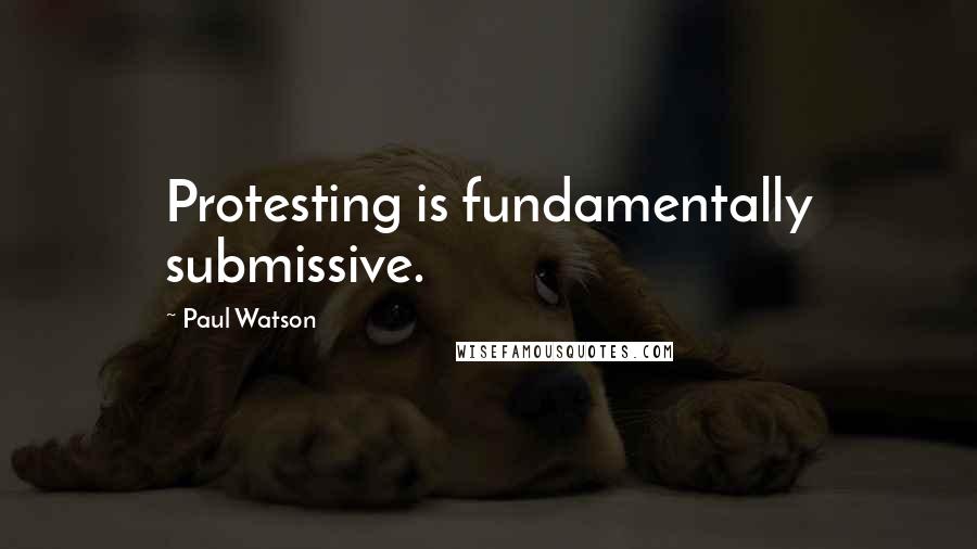 Paul Watson Quotes: Protesting is fundamentally submissive.