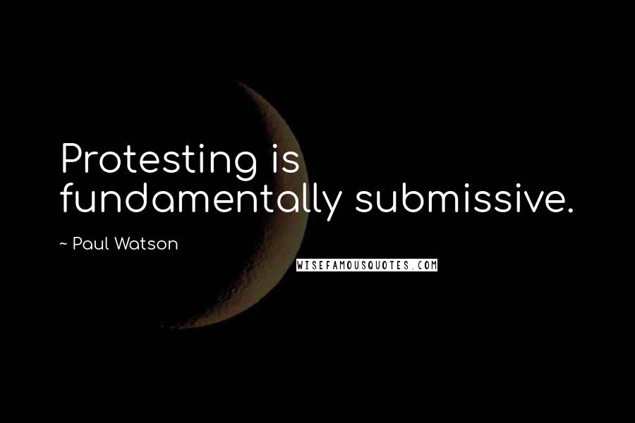 Paul Watson Quotes: Protesting is fundamentally submissive.