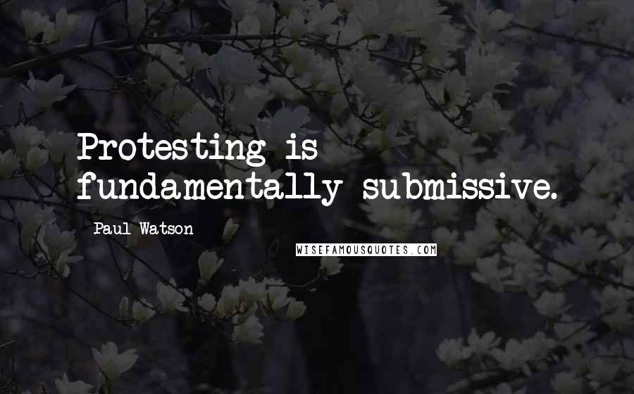 Paul Watson Quotes: Protesting is fundamentally submissive.