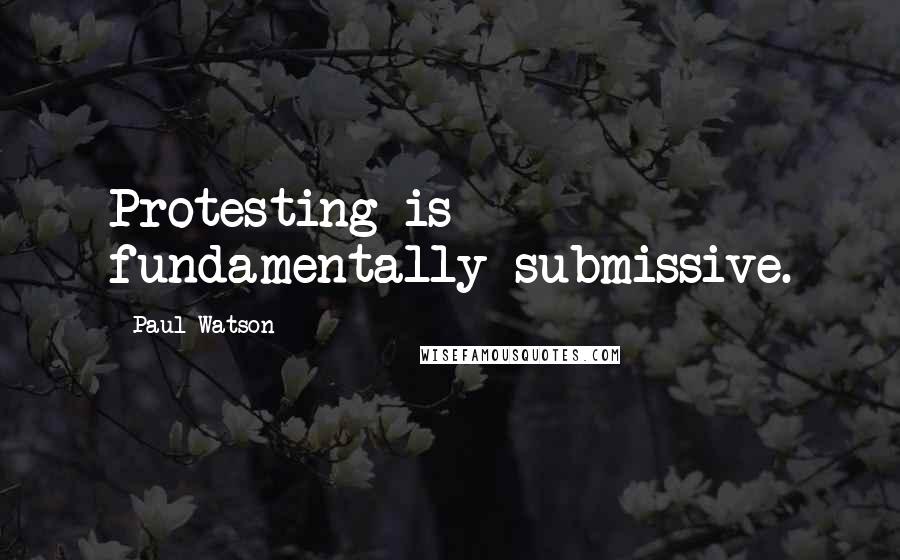 Paul Watson Quotes: Protesting is fundamentally submissive.