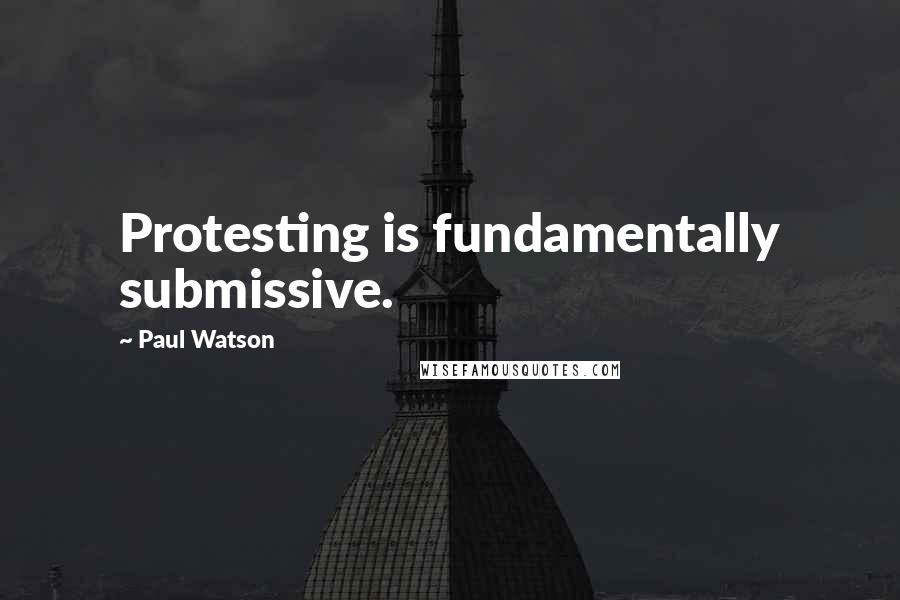 Paul Watson Quotes: Protesting is fundamentally submissive.