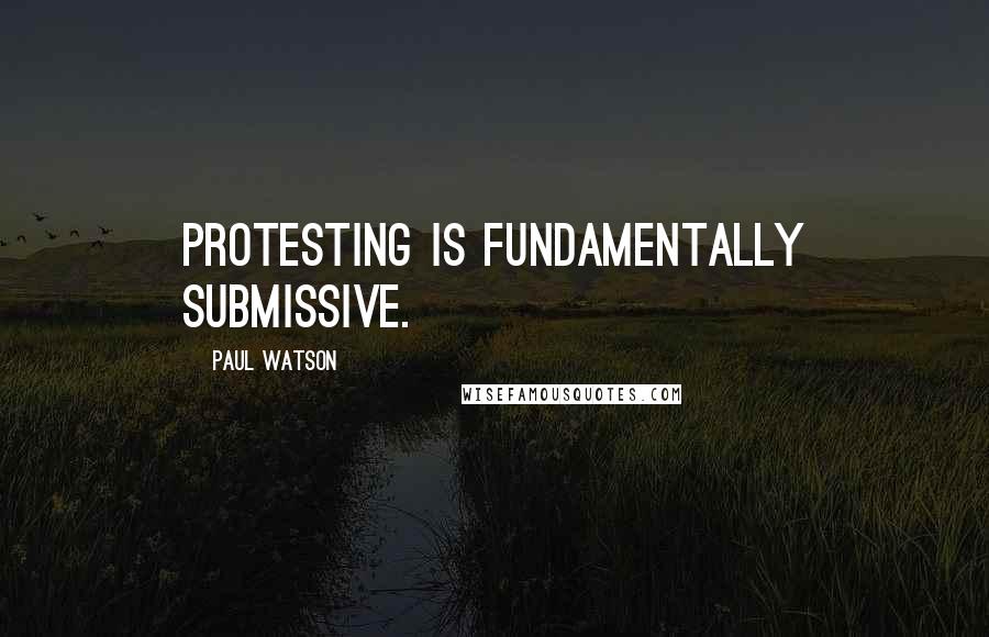 Paul Watson Quotes: Protesting is fundamentally submissive.