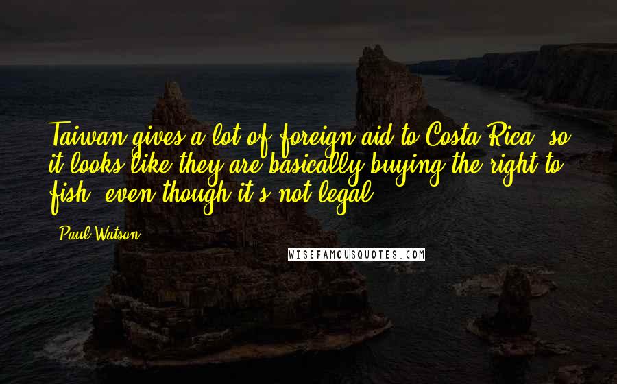 Paul Watson Quotes: Taiwan gives a lot of foreign aid to Costa Rica, so it looks like they are basically buying the right to fish, even though it's not legal.