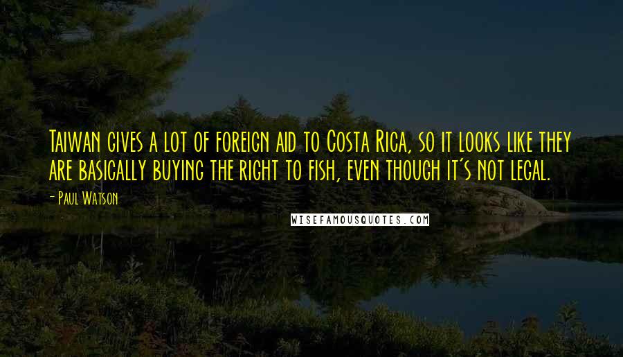 Paul Watson Quotes: Taiwan gives a lot of foreign aid to Costa Rica, so it looks like they are basically buying the right to fish, even though it's not legal.