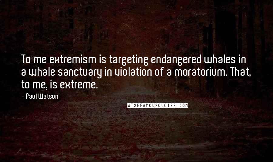 Paul Watson Quotes: To me extremism is targeting endangered whales in a whale sanctuary in violation of a moratorium. That, to me, is extreme.