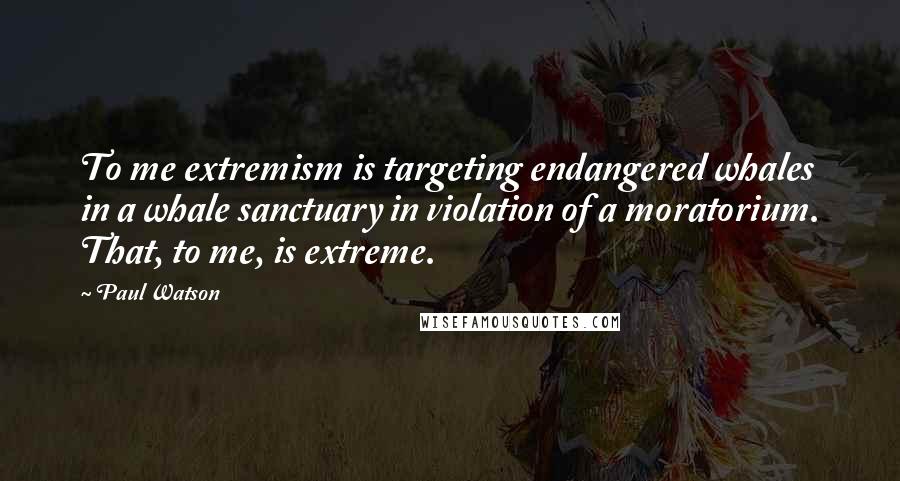 Paul Watson Quotes: To me extremism is targeting endangered whales in a whale sanctuary in violation of a moratorium. That, to me, is extreme.