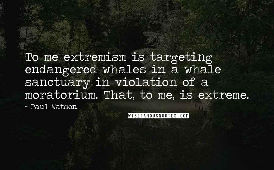 Paul Watson Quotes: To me extremism is targeting endangered whales in a whale sanctuary in violation of a moratorium. That, to me, is extreme.