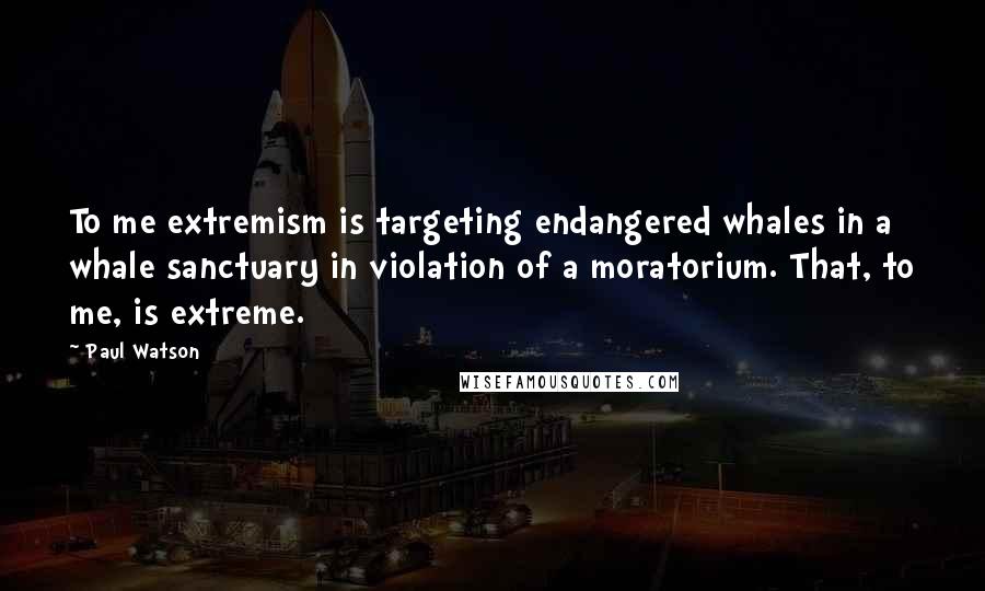 Paul Watson Quotes: To me extremism is targeting endangered whales in a whale sanctuary in violation of a moratorium. That, to me, is extreme.