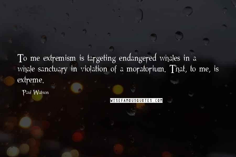 Paul Watson Quotes: To me extremism is targeting endangered whales in a whale sanctuary in violation of a moratorium. That, to me, is extreme.