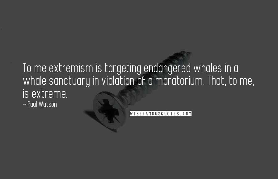 Paul Watson Quotes: To me extremism is targeting endangered whales in a whale sanctuary in violation of a moratorium. That, to me, is extreme.